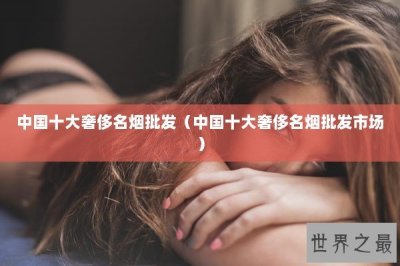 ​中国十大奢侈名烟批发（中国十大奢侈名烟批发市场）