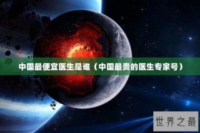 ​中国最便宜医生是谁（中国最贵的医生专家号）