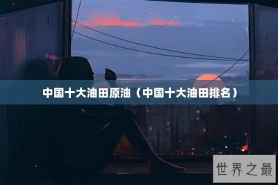 ​中国十大油田原油（中国十大油田排名）