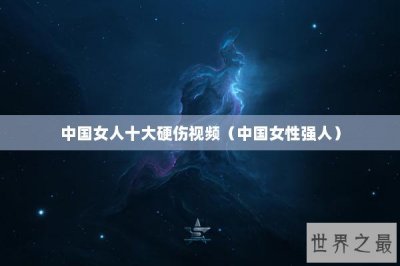 ​中国女人十大硬伤视频（中国女性强人）