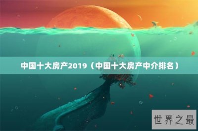 ​中国十大房产2019（中国十大房产中介排名）