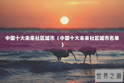 ​中国十大未来社区城市（中国十大未来社区城市名单）