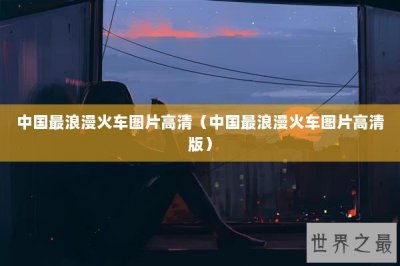 ​中国最浪漫火车图片高清（中国最浪漫火车图片高清版）