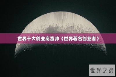 ​世界十大创业高富帅（世界著名创业者）